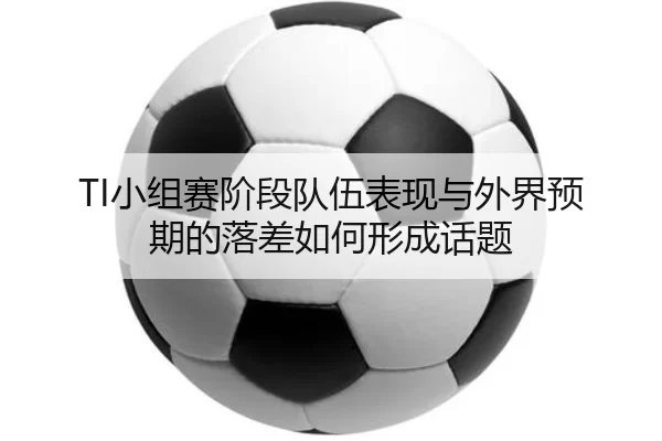 TI小组赛阶段队伍表现与外界预期的落差如何形成话题